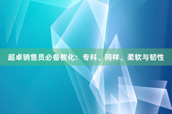 超卓销售员必备教化：专科、同样、柔软与韧性